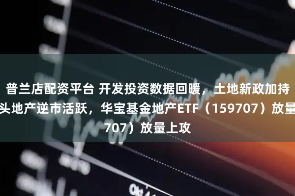 普兰店配资平台 开发投资数据回暖，土地新政加持！龙头地产逆市活跃，华宝基金地产ETF（159707）放量上攻