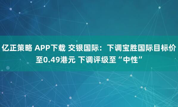 亿正策略 APP下载 交银国际：下调宝胜国际目标价至0.49港元 下调评级至“中性”