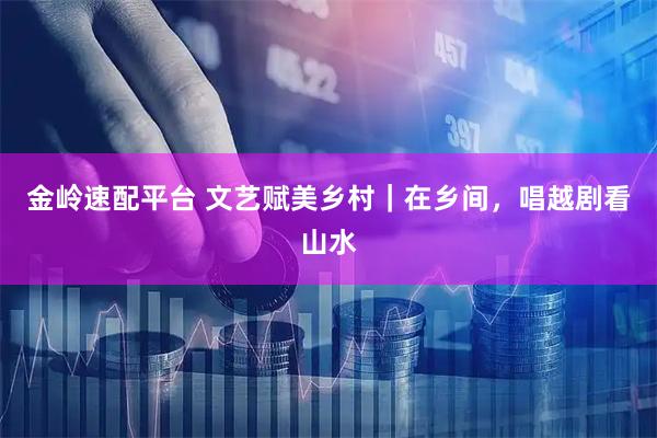 金岭速配平台 文艺赋美乡村｜在乡间，唱越剧看山水