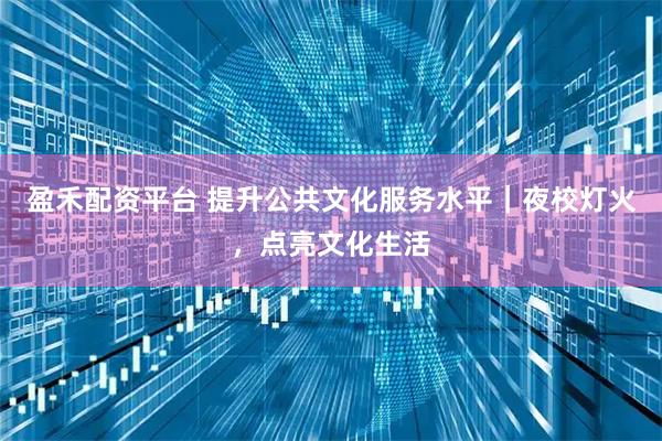 盈禾配资平台 提升公共文化服务水平｜夜校灯火，点亮文化生活