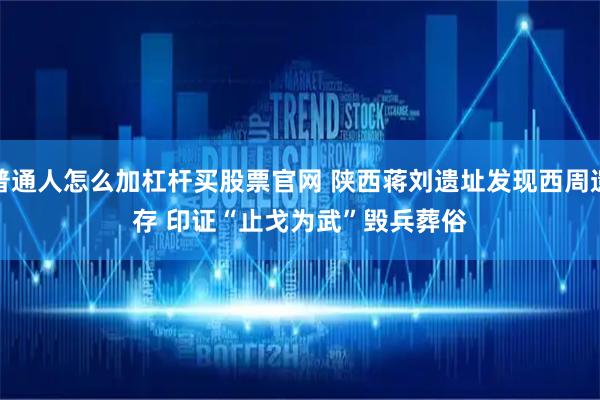 普通人怎么加杠杆买股票官网 陕西蒋刘遗址发现西周遗存 印证“止戈为武”毁兵葬俗