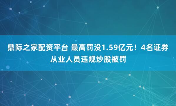 鼎际之家配资平台 最高罚没1.59亿元！4名证券从业人员违规炒股被罚