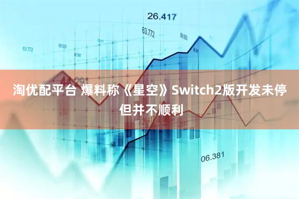 淘优配平台 爆料称《星空》Switch2版开发未停 但并不顺利