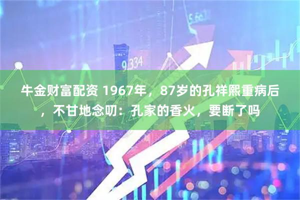 牛金财富配资 1967年，87岁的孔祥熙重病后，不甘地念叨：孔家的香火，要断了吗