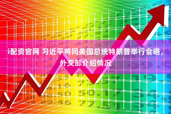 i配资官网 习近平将同美国总统特朗普举行会晤，外交部介绍情况
