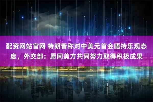 配资网站官网 特朗普称对中美元首会晤持乐观态度，外交部：愿同美方共同努力取得积极成果