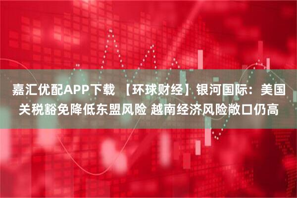 嘉汇优配APP下载 【环球财经】银河国际：美国关税豁免降低东盟风险 越南经济风险敞口仍高
