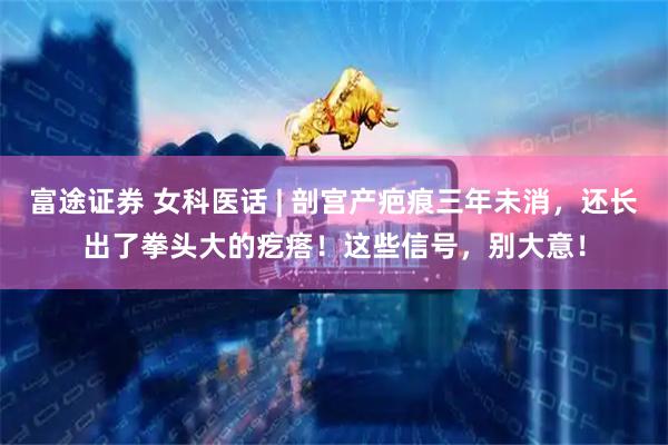 富途证券 女科医话 | 剖宫产疤痕三年未消，还长出了拳头大的疙瘩！这些信号，别大意！