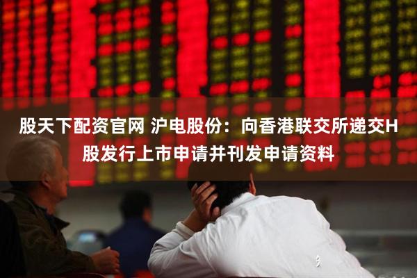 股天下配资官网 沪电股份：向香港联交所递交H股发行上市申请并刊发申请资料