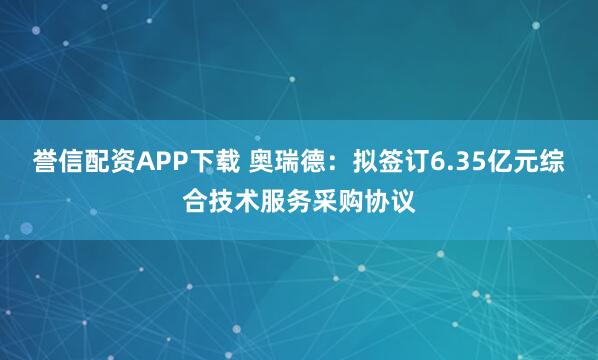 誉信配资APP下载 奥瑞德：拟签订6.35亿元综合技术服务采购协议