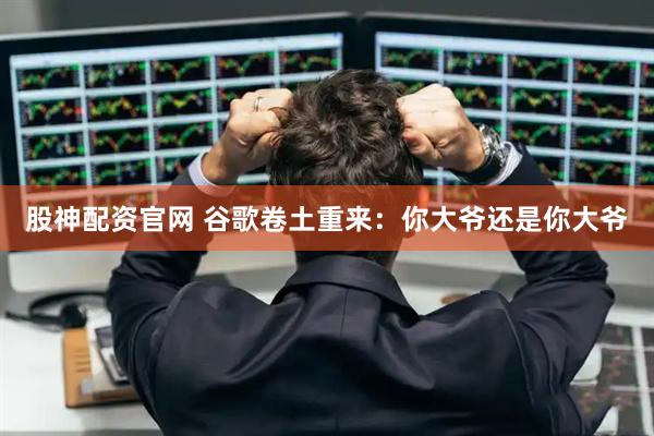 股神配资官网 谷歌卷土重来：你大爷还是你大爷