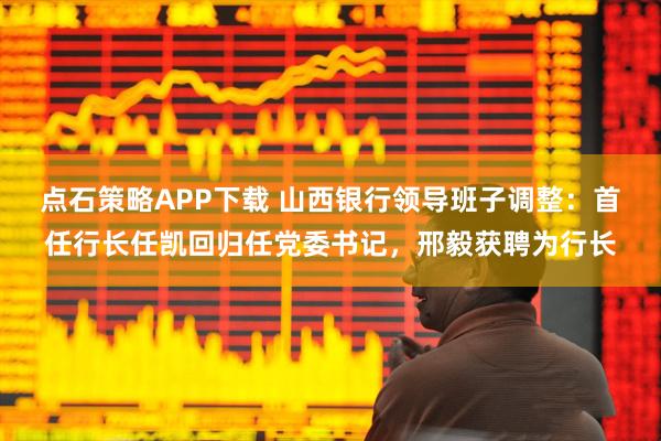 点石策略APP下载 山西银行领导班子调整：首任行长任凯回归任党委书记，邢毅获聘为行长