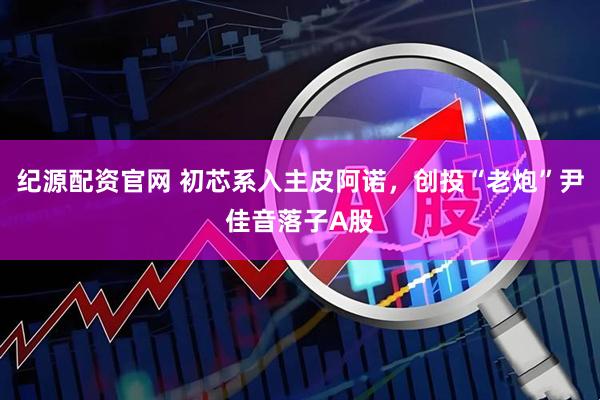纪源配资官网 初芯系入主皮阿诺，创投“老炮”尹佳音落子A股