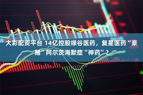 大彩配资平台 14亿控股绿谷医药，复星医药“豪赌”阿尔茨海默症“神药”？