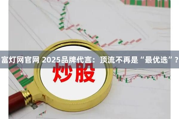 富灯网官网 2025品牌代言：顶流不再是“最优选”？