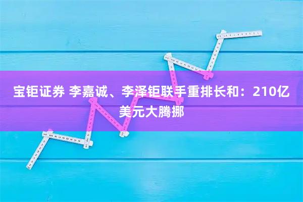 宝钜证券 李嘉诚、李泽钜联手重排长和：210亿美元大腾挪