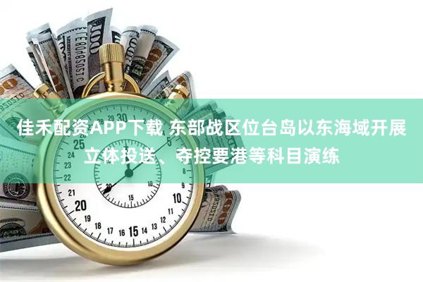 佳禾配资APP下载 东部战区位台岛以东海域开展立体投送、夺控要港等科目演练