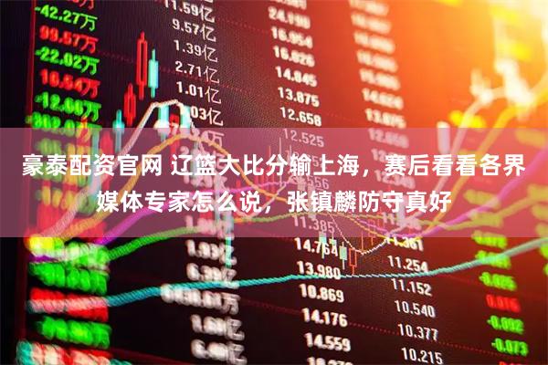 豪泰配资官网 辽篮大比分输上海，赛后看看各界媒体专家怎么说，张镇麟防守真好