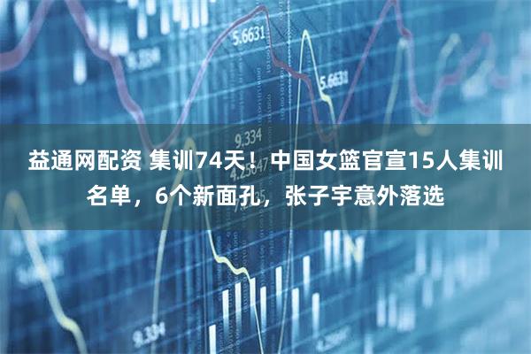益通网配资 集训74天！中国女篮官宣15人集训名单，6个新面孔，张子宇意外落选