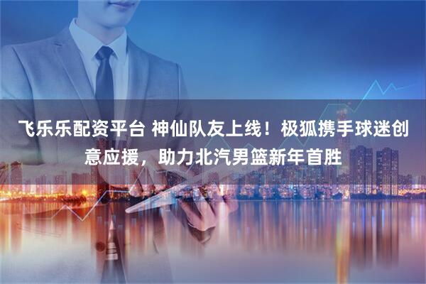 飞乐乐配资平台 神仙队友上线！极狐携手球迷创意应援，助力北汽男篮新年首胜