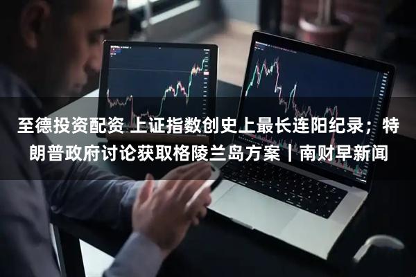 至德投资配资 上证指数创史上最长连阳纪录；特朗普政府讨论获取格陵兰岛方案｜南财早新闻