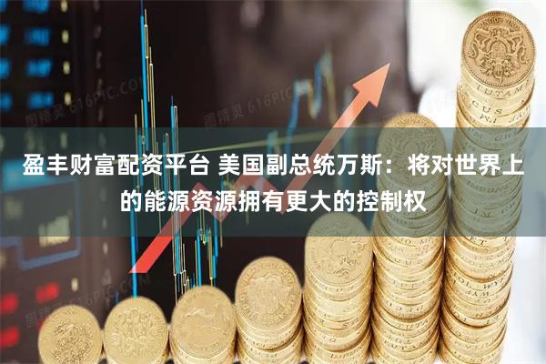 盈丰财富配资平台 美国副总统万斯：将对世界上的能源资源拥有更大的控制权