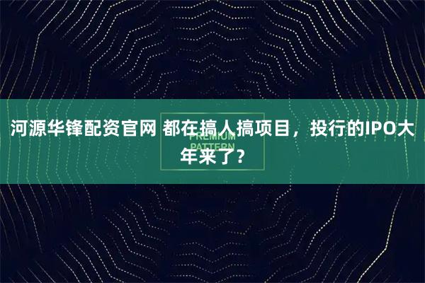 河源华锋配资官网 都在搞人搞项目，投行的IPO大年来了？