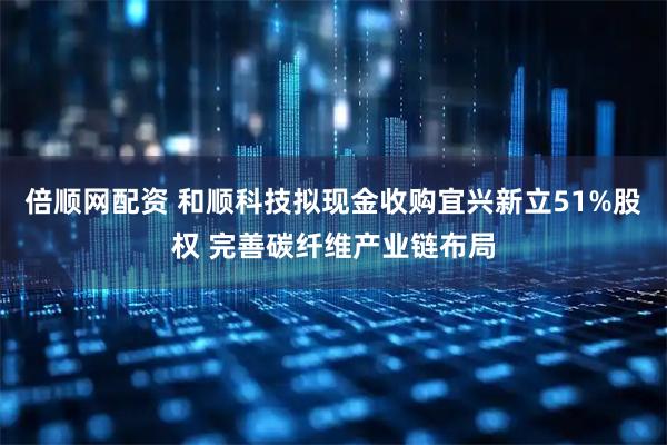 倍顺网配资 和顺科技拟现金收购宜兴新立51%股权 完善碳纤维产业链布局
