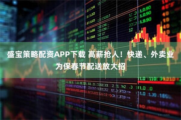 盛宝策略配资APP下载 高薪抢人！快递、外卖业为保春节配送放大招