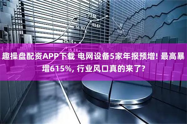 趣操盘配资APP下载 电网设备5家年报预增! 最高暴增615%, 行业风口真的来了?