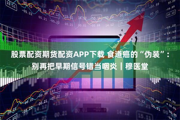股票配资期货配资APP下载 食道癌的“伪装”：别再把早期信号错当咽炎｜穆医堂