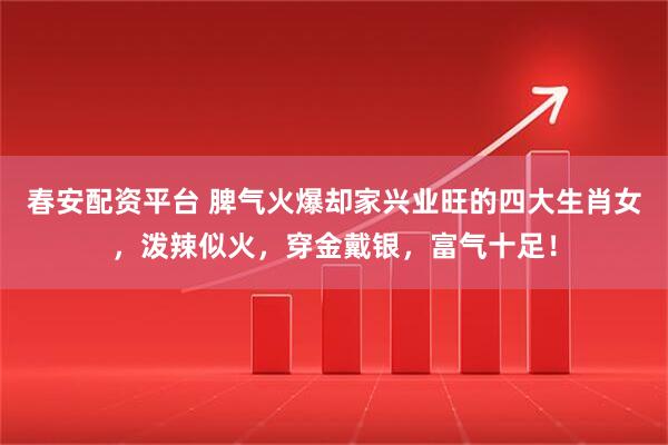春安配资平台 脾气火爆却家兴业旺的四大生肖女，泼辣似火，穿金戴银，富气十足！