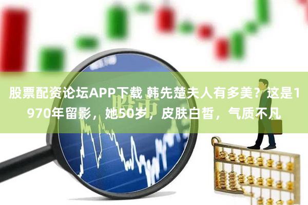 股票配资论坛APP下载 韩先楚夫人有多美？这是1970年留影，她50岁，皮肤白皙，气质不凡