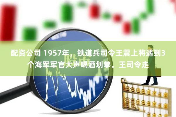 配资公司 1957年，铁道兵司令王震上将遇到3个海军军官大声喝酒划拳。王司令走