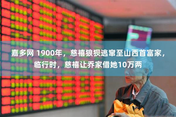嘉多网 1900年，慈禧狼狈逃窜至山西首富家，临行时，慈禧让乔家借她10万两