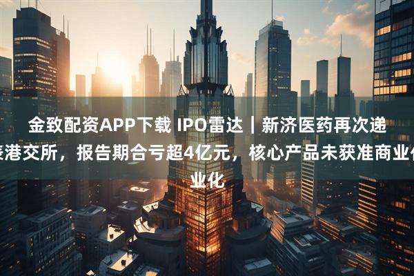 金致配资APP下载 IPO雷达｜新济医药再次递表港交所，报告期合亏超4亿元，核心产品未获准商业化
