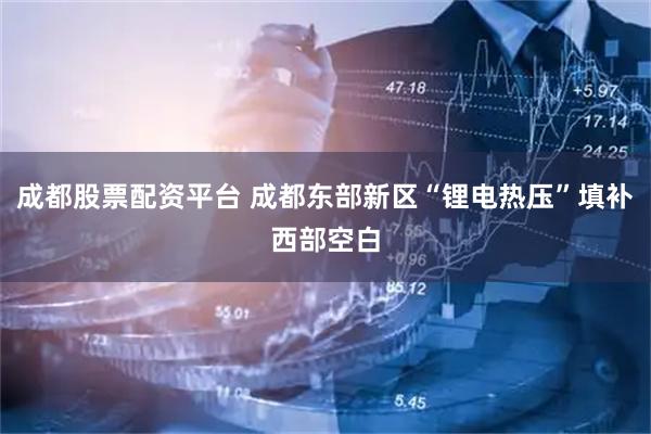 成都股票配资平台 成都东部新区“锂电热压”填补西部空白