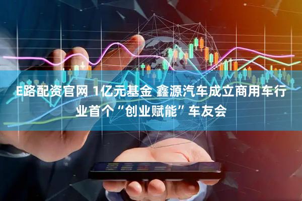 E路配资官网 1亿元基金 鑫源汽车成立商用车行业首个“创业赋能”车友会