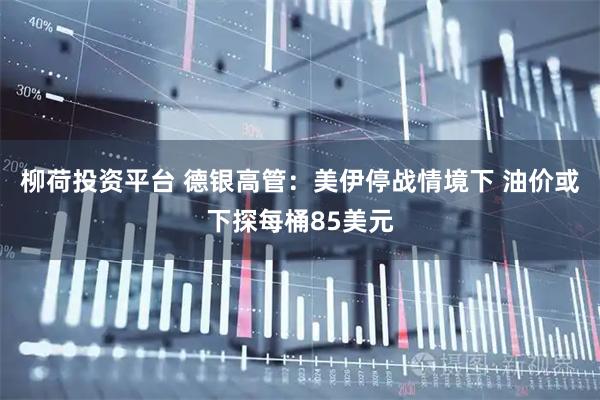 柳荷投资平台 德银高管：美伊停战情境下 油价或下探每桶85美元