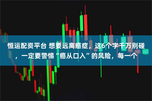 恒运配资平台 想要远离癌症，这6个字千万别碰，一定要警惕“癌从口入”的风险，每一个