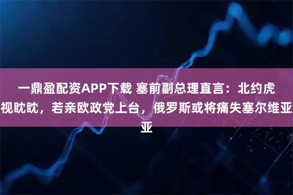 一鼎盈配资APP下载 塞前副总理直言：北约虎视眈眈，若亲欧政党上台，俄罗斯或将痛失塞尔维亚