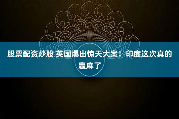 股票配资炒股 英国爆出惊天大案！印度这次真的赢麻了